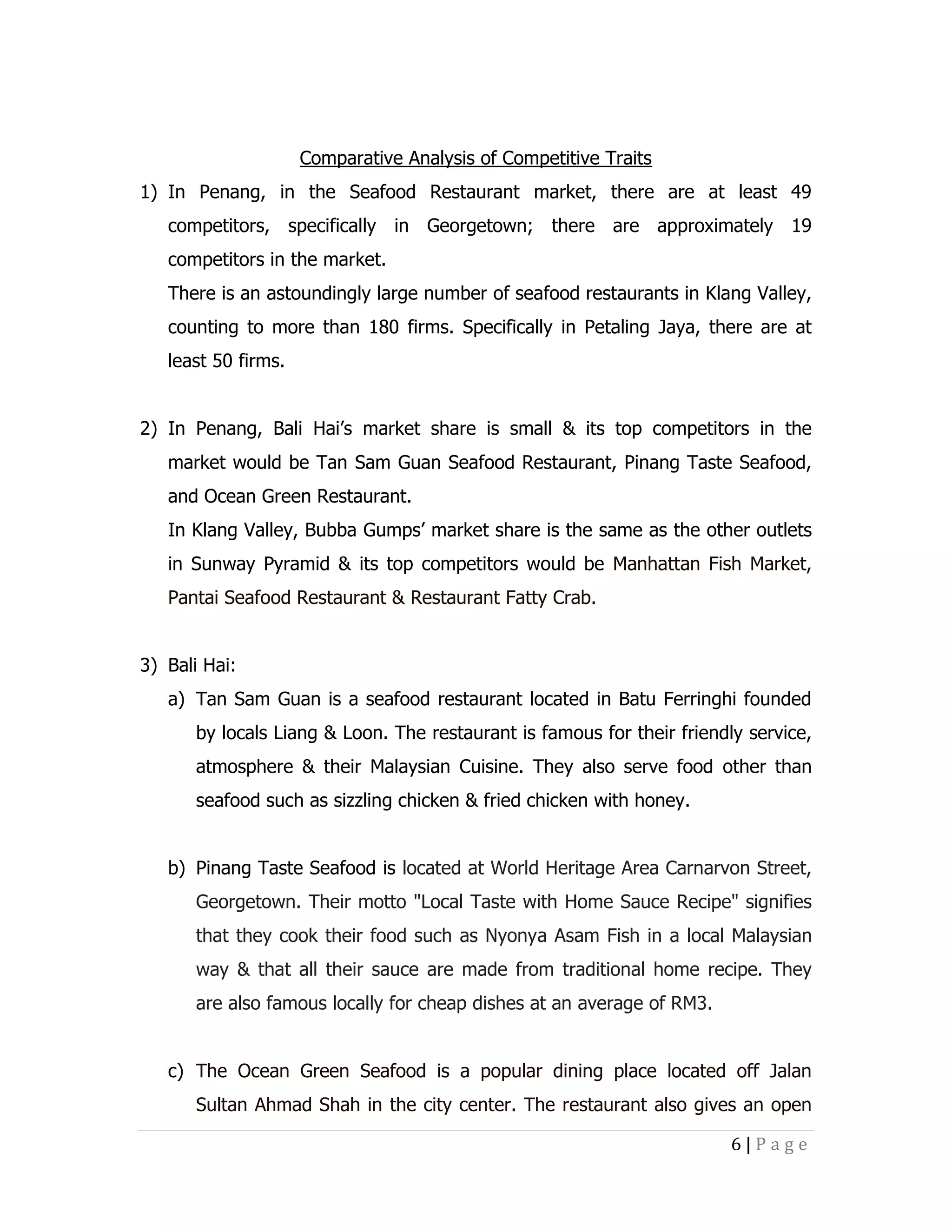 Comparative Analysis of Competitive Traits
1) In Penang, in the Seafood Restaurant market, there are at least 49
competitors, specifically in Georgetown; there are approximately 19
competitors in the market.
There is an astoundingly large number of seafood restaurants in Klang Valley,
counting to more than 180 firms. Specifically in Petaling Jaya, there are at
least 50 firms.
2) In Penang, Bali Hai’s market share is small & its top competitors in the
market would be Tan Sam Guan Seafood Restaurant, Pinang Taste Seafood,
and Ocean Green Restaurant.
In Klang Valley, Bubba Gumps’ market share is the same as the other outlets
in Sunway Pyramid & its top competitors would be Manhattan Fish Market,
Pantai Seafood Restaurant & Restaurant Fatty Crab.
3) Bali Hai:
a) Tan Sam Guan is a seafood restaurant located in Batu Ferringhi founded
by locals Liang & Loon. The restaurant is famous for their friendly service,
atmosphere & their Malaysian Cuisine. They also serve food other than
seafood such as sizzling chicken & fried chicken with honey.
b) Pinang Taste Seafood is located at World Heritage Area Carnarvon Street,
Georgetown. Their motto "Local Taste with Home Sauce Recipe" signifies
that they cook their food such as Nyonya Asam Fish in a local Malaysian
way & that all their sauce are made from traditional home recipe. They
are also famous locally for cheap dishes at an average of RM3.
c) The Ocean Green Seafood is a popular dining place located off Jalan
Sultan Ahmad Shah in the city center. The restaurant also gives an open
6|Page

 