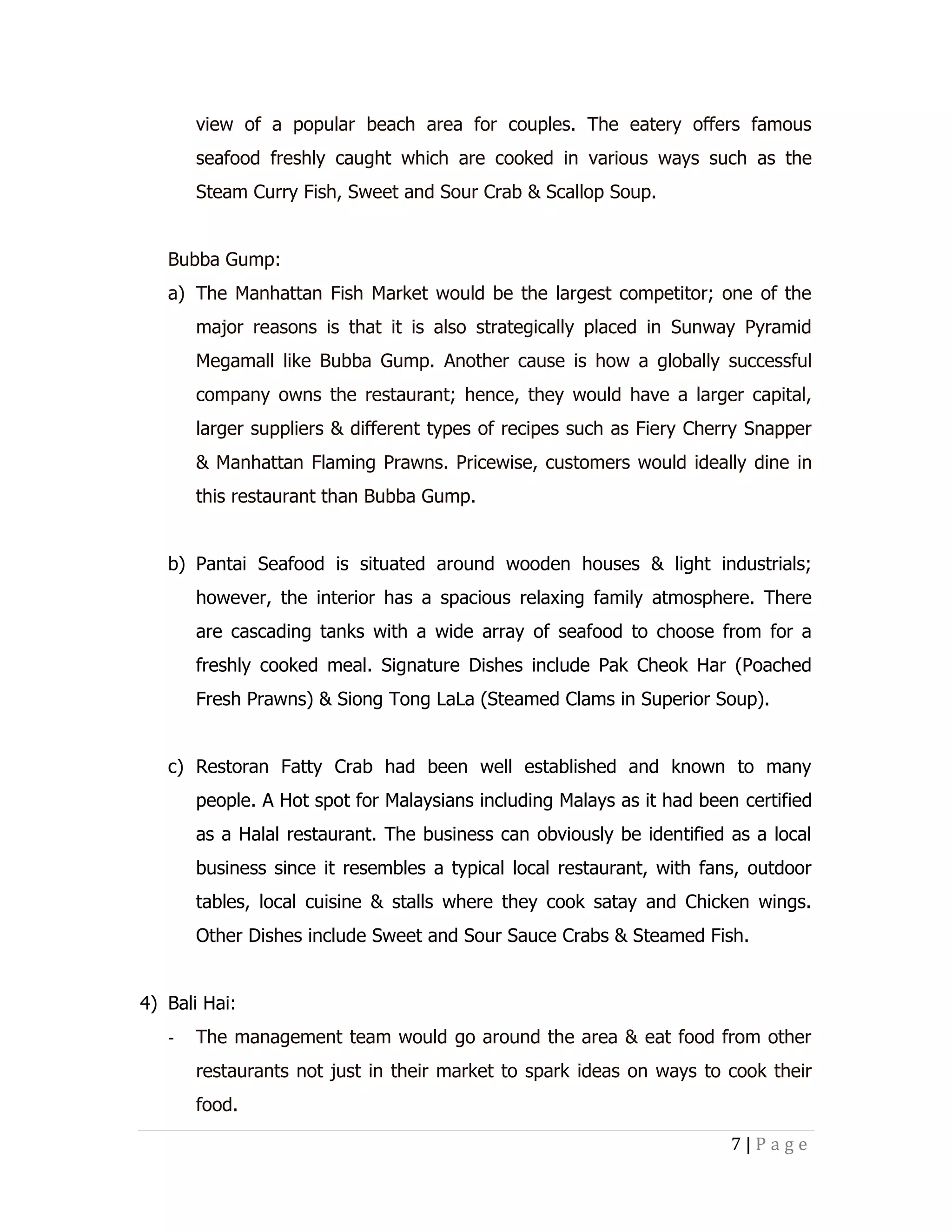 view of a popular beach area for couples. The eatery offers famous
seafood freshly caught which are cooked in various ways such as the
Steam Curry Fish, Sweet and Sour Crab & Scallop Soup.
Bubba Gump:
a) The Manhattan Fish Market would be the largest competitor; one of the
major reasons is that it is also strategically placed in Sunway Pyramid
Megamall like Bubba Gump. Another cause is how a globally successful
company owns the restaurant; hence, they would have a larger capital,
larger suppliers & different types of recipes such as Fiery Cherry Snapper
& Manhattan Flaming Prawns. Pricewise, customers would ideally dine in
this restaurant than Bubba Gump.
b) Pantai Seafood is situated around wooden houses & light industrials;
however, the interior has a spacious relaxing family atmosphere. There
are cascading tanks with a wide array of seafood to choose from for a
freshly cooked meal. Signature Dishes include Pak Cheok Har (Poached
Fresh Prawns) & Siong Tong LaLa (Steamed Clams in Superior Soup).
c) Restoran Fatty Crab had been well established and known to many
people. A Hot spot for Malaysians including Malays as it had been certified
as a Halal restaurant. The business can obviously be identified as a local
business since it resembles a typical local restaurant, with fans, outdoor
tables, local cuisine & stalls where they cook satay and Chicken wings.
Other Dishes include Sweet and Sour Sauce Crabs & Steamed Fish.
4) Bali Hai:
-

The management team would go around the area & eat food from other
restaurants not just in their market to spark ideas on ways to cook their
food.
7|Page

 