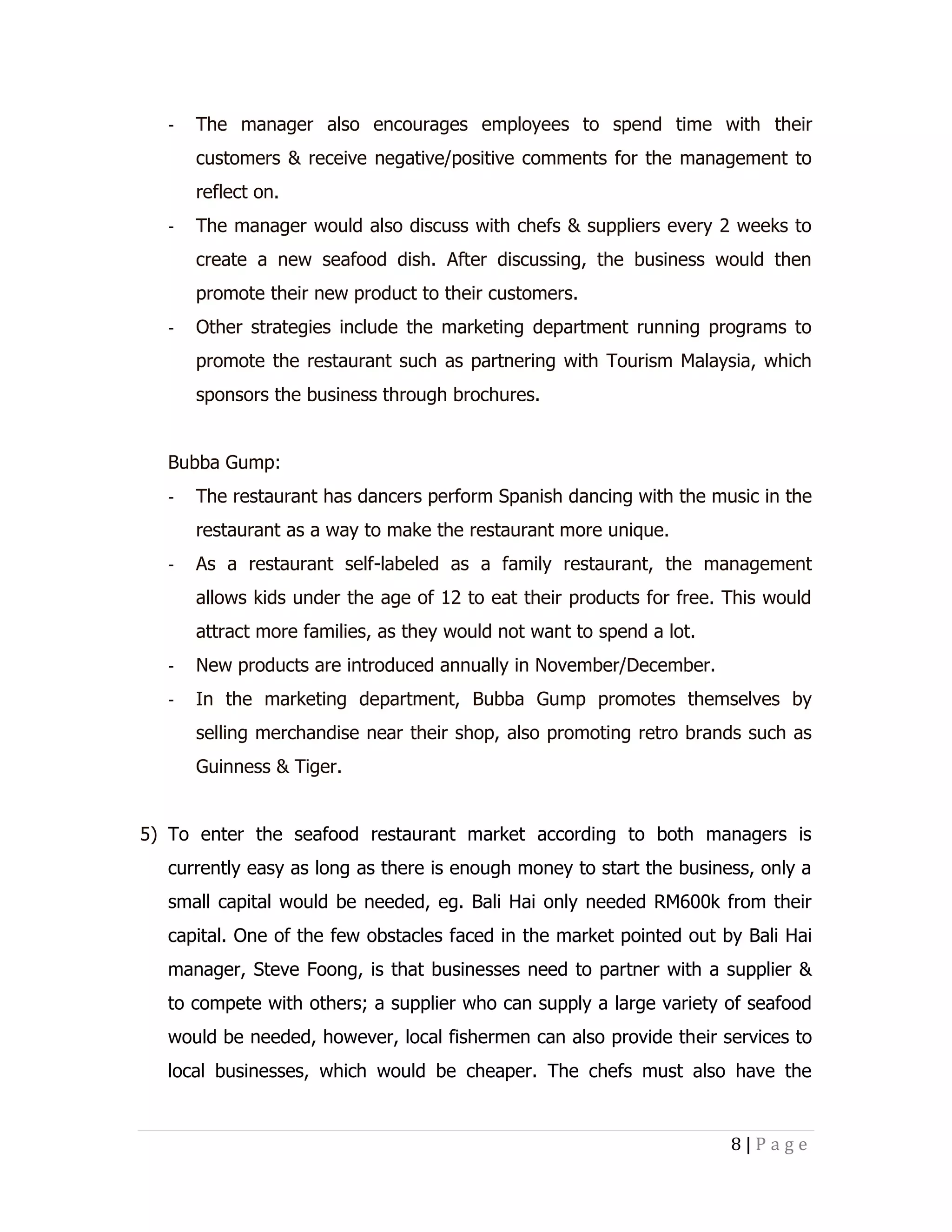-

The manager also encourages employees to spend time with their
customers & receive negative/positive comments for the management to
reflect on.

-

The manager would also discuss with chefs & suppliers every 2 weeks to
create a new seafood dish. After discussing, the business would then
promote their new product to their customers.

-

Other strategies include the marketing department running programs to
promote the restaurant such as partnering with Tourism Malaysia, which
sponsors the business through brochures.

Bubba Gump:
-

The restaurant has dancers perform Spanish dancing with the music in the
restaurant as a way to make the restaurant more unique.

-

As a restaurant self-labeled as a family restaurant, the management
allows kids under the age of 12 to eat their products for free. This would
attract more families, as they would not want to spend a lot.

-

New products are introduced annually in November/December.

-

In the marketing department, Bubba Gump promotes themselves by
selling merchandise near their shop, also promoting retro brands such as
Guinness & Tiger.

5) To enter the seafood restaurant market according to both managers is
currently easy as long as there is enough money to start the business, only a
small capital would be needed, eg. Bali Hai only needed RM600k from their
capital. One of the few obstacles faced in the market pointed out by Bali Hai
manager, Steve Foong, is that businesses need to partner with a supplier &
to compete with others; a supplier who can supply a large variety of seafood
would be needed, however, local fishermen can also provide their services to
local businesses, which would be cheaper. The chefs must also have the

8|Page

 