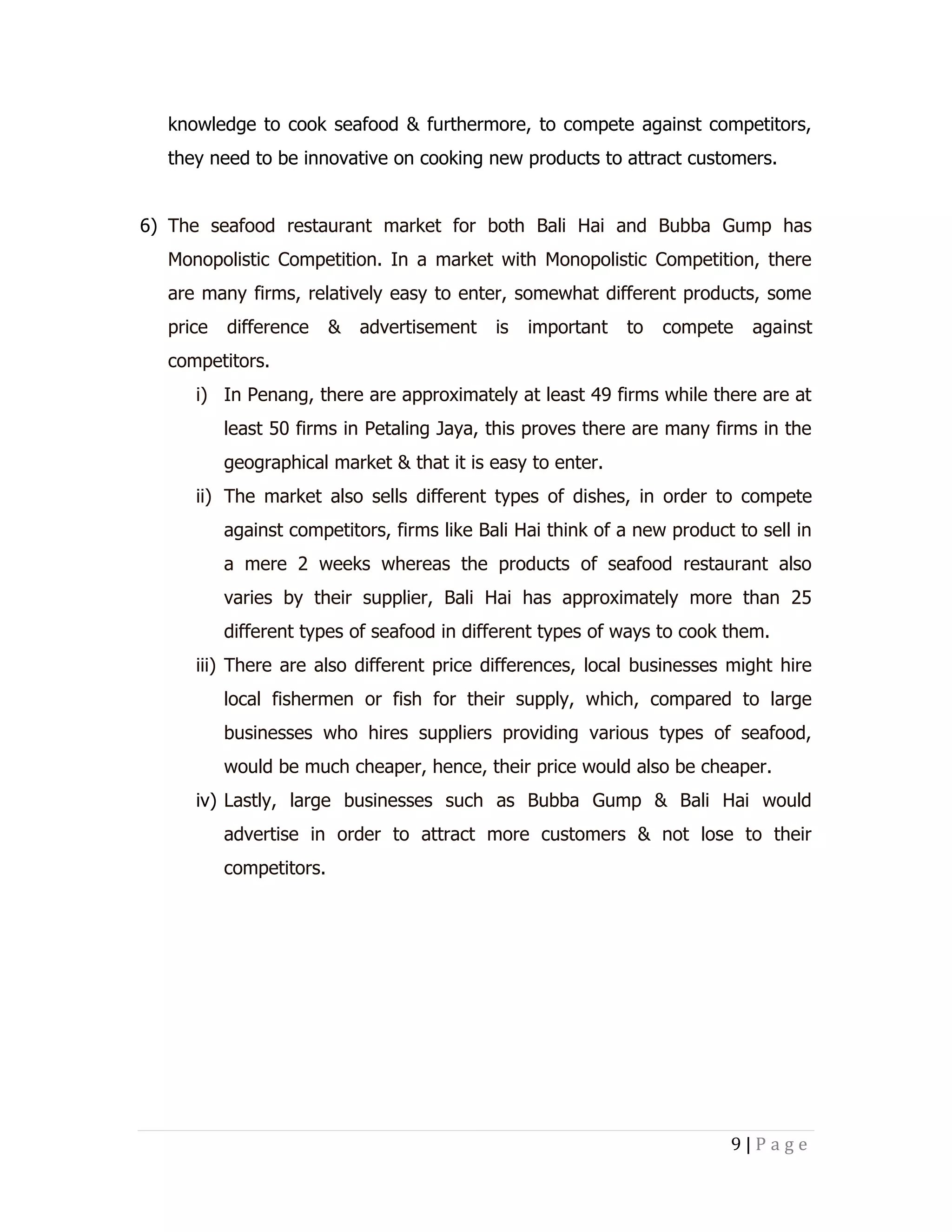 knowledge to cook seafood & furthermore, to compete against competitors,
they need to be innovative on cooking new products to attract customers.
6) The seafood restaurant market for both Bali Hai and Bubba Gump has
Monopolistic Competition. In a market with Monopolistic Competition, there
are many firms, relatively easy to enter, somewhat different products, some
price

difference

&

advertisement

is

important

to

compete

against

competitors.
i) In Penang, there are approximately at least 49 firms while there are at
least 50 firms in Petaling Jaya, this proves there are many firms in the
geographical market & that it is easy to enter.
ii) The market also sells different types of dishes, in order to compete
against competitors, firms like Bali Hai think of a new product to sell in
a mere 2 weeks whereas the products of seafood restaurant also
varies by their supplier, Bali Hai has approximately more than 25
different types of seafood in different types of ways to cook them.
iii) There are also different price differences, local businesses might hire
local fishermen or fish for their supply, which, compared to large
businesses who hires suppliers providing various types of seafood,
would be much cheaper, hence, their price would also be cheaper.
iv) Lastly, large businesses such as Bubba Gump & Bali Hai would
advertise in order to attract more customers & not lose to their
competitors.

9|Page

 