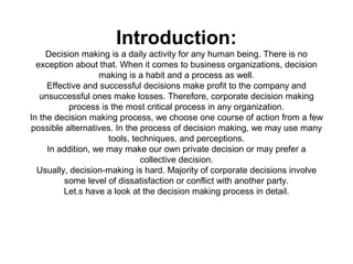 Introduction:
     Decision making is a daily activity for any human being. There is no
  exception about that. When it comes to business organizations, decision
                   making is a habit and a process as well.
     Effective and successful decisions make profit to the company and
   unsuccessful ones make losses. Therefore, corporate decision making
           process is the most critical process in any organization.
In the decision making process, we choose one course of action from a few
possible alternatives. In the process of decision making, we may use many
                     tools, techniques, and perceptions.
     In addition, we may make our own private decision or may prefer a
                              collective decision.
  Usually, decision-making is hard. Majority of corporate decisions involve
          some level of dissatisfaction or conflict with another party.
         Let.s have a look at the decision making process in detail.
 