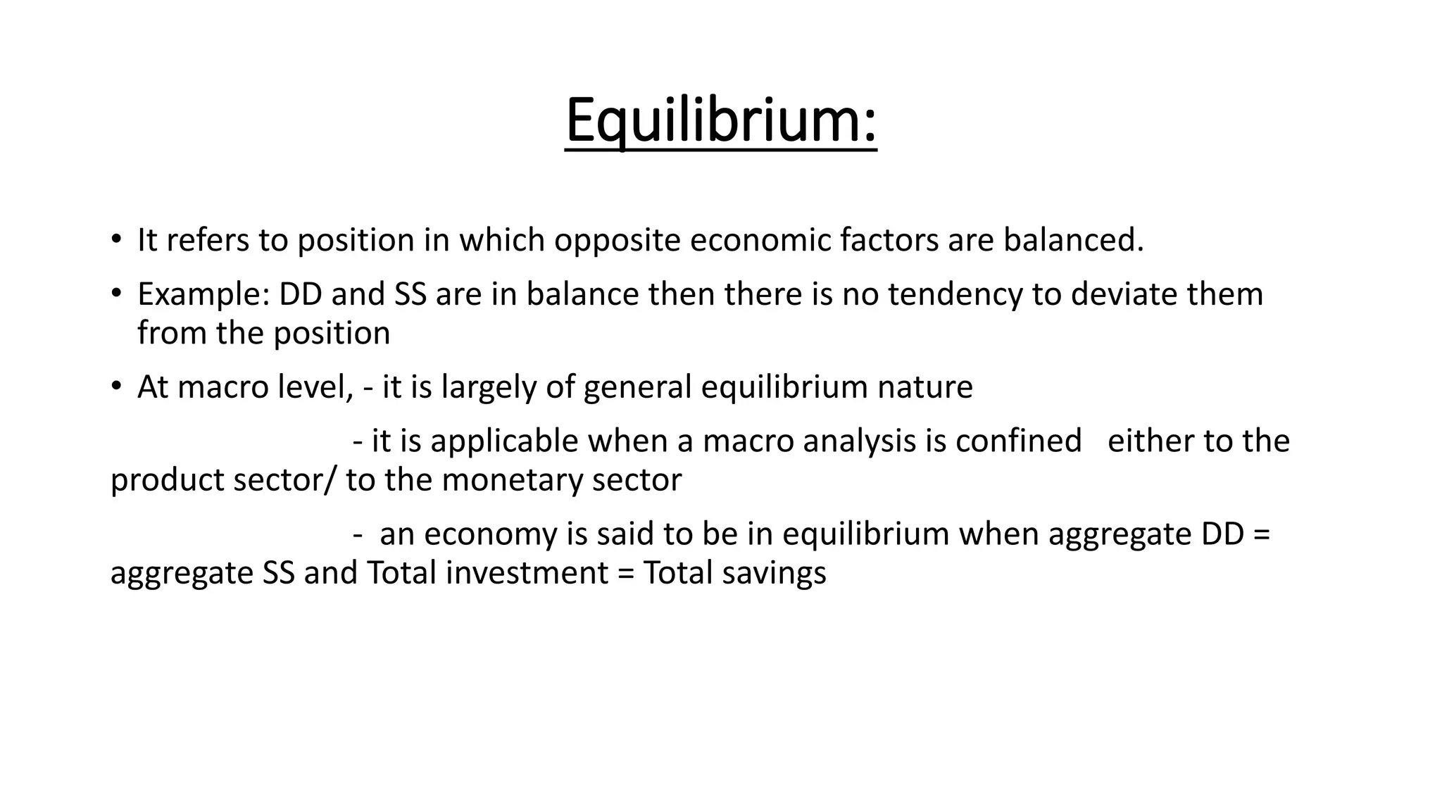 Equilibrium:
• It refers to position in which opposite economic factors are balanced.
• Example: DD and SS are in balance then there is no tendency to deviate them
from the position
• At macro level, - it is largely of general equilibrium nature
- it is applicable when a macro analysis is confined either to the
product sector/ to the monetary sector
- an economy is said to be in equilibrium when aggregate DD =
aggregate SS and Total investment = Total savings
 