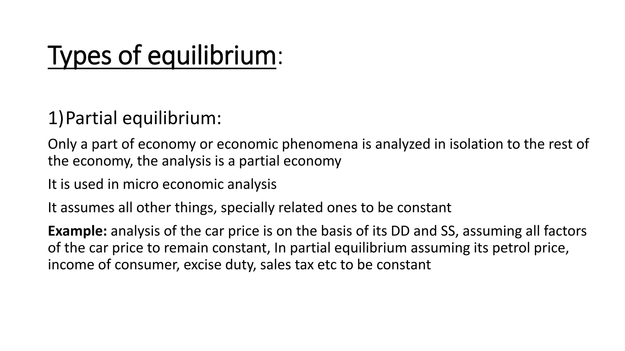 Types of equilibrium:
1)Partial equilibrium:
Only a part of economy or economic phenomena is analyzed in isolation to the rest of
the economy, the analysis is a partial economy
It is used in micro economic analysis
It assumes all other things, specially related ones to be constant
Example: analysis of the car price is on the basis of its DD and SS, assuming all factors
of the car price to remain constant, In partial equilibrium assuming its petrol price,
income of consumer, excise duty, sales tax etc to be constant
 