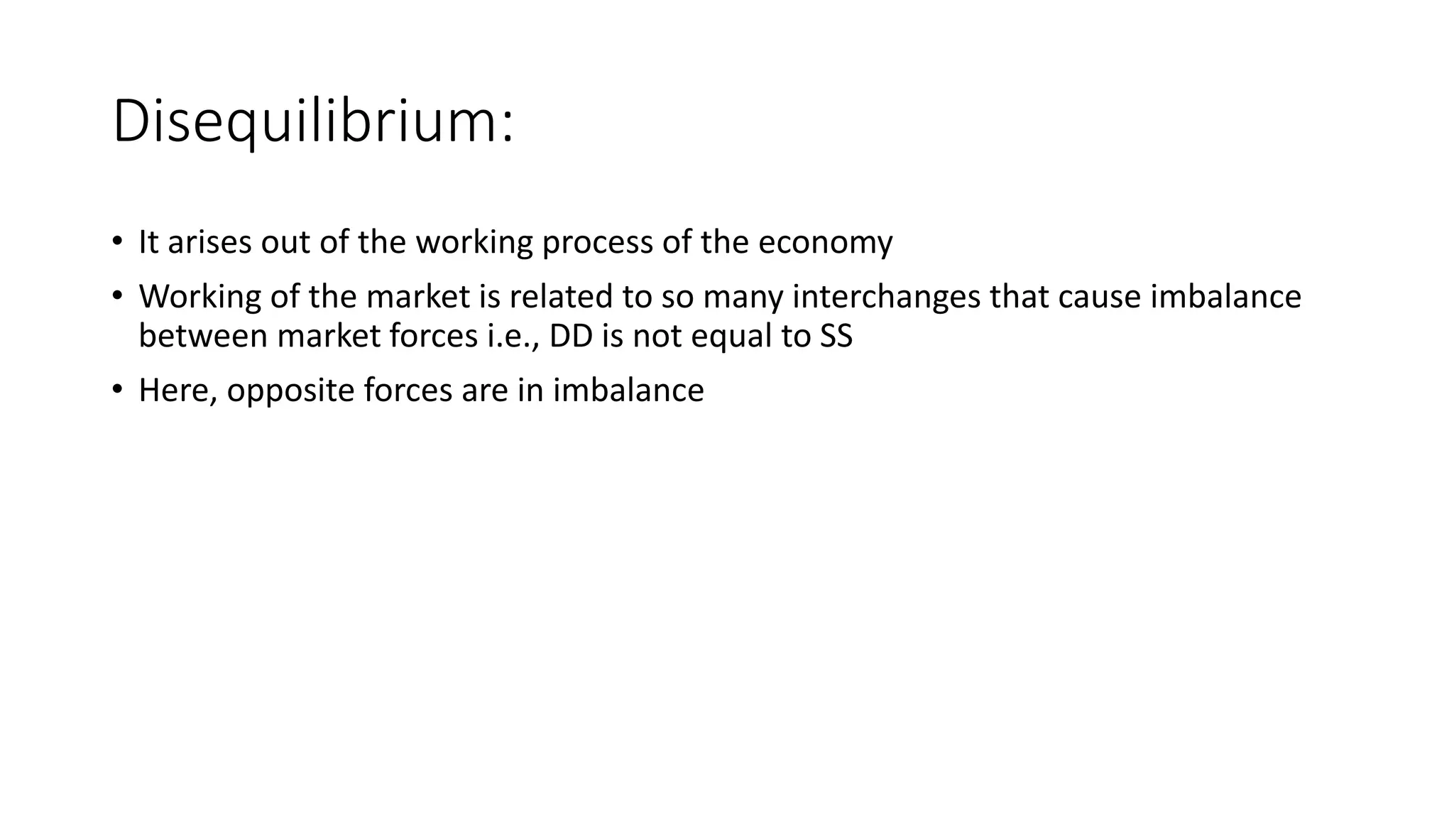 Disequilibrium:
• It arises out of the working process of the economy
• Working of the market is related to so many interchanges that cause imbalance
between market forces i.e., DD is not equal to SS
• Here, opposite forces are in imbalance
 