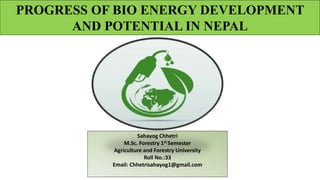 PROGRESS OF BIO ENERGY DEVELOPMENT
AND POTENTIAL IN NEPAL
Sahayog Chhetri
M.Sc. Forestry 1st Semester
Agriculture and Forestry University
Roll No.:33
Email: Chhetrisahayog1@gmail.com
 