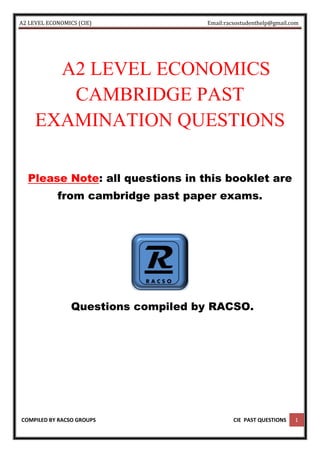 A2 LEVEL ECONOMICS (CIE) Email:racsostudenthelp@gmail.com
COMPILED BY RACSO GROUPS CIE PAST QUESTIONS 1
A2 LEVEL ECONOMICS
CAMBRIDGE PAST
EXAMINATION QUESTIONS
Please Note: all questions in this booklet are
from cambridge past paper exams.
Questions compiled by RACSO.
 