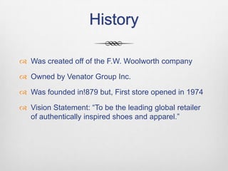 History
 Was created off of the F.W. Woolworth company
 Owned by Venator Group Inc.
 Was founded in!879 but, First store opened in 1974
 Vision Statement: “To be the leading global retailer
of authentically inspired shoes and apparel.”

 