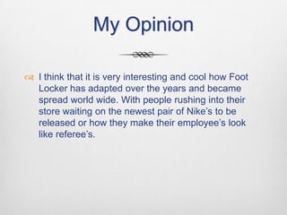 My Opinion
 I think that it is very interesting and cool how Foot
Locker has adapted over the years and became
spread world wide. With people rushing into their
store waiting on the newest pair of Nike’s to be
released or how they make their employee’s look
like referee’s.

 