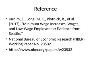 Reference
• Jardim, E., Long, M. C., Plotnick, R., et al.
(2017). "Minimum Wage Increases, Wages,
and Low-Wage Employment: Evidence from
Seattle."
• National Bureau of Economic Research (NBER)
Working Paper No. 23532.
• https://www.nber.org/papers/w23532
 