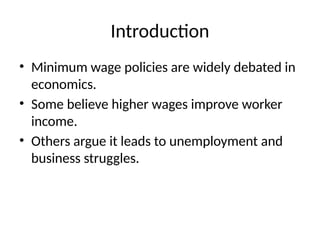 Introduction
• Minimum wage policies are widely debated in
economics.
• Some believe higher wages improve worker
income.
• Others argue it leads to unemployment and
business struggles.
 