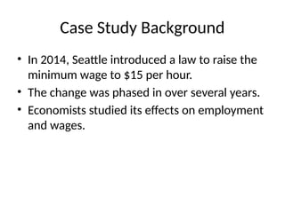 Case Study Background
• In 2014, Seattle introduced a law to raise the
minimum wage to $15 per hour.
• The change was phased in over several years.
• Economists studied its effects on employment
and wages.
 