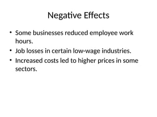 Negative Effects
• Some businesses reduced employee work
hours.
• Job losses in certain low-wage industries.
• Increased costs led to higher prices in some
sectors.
 