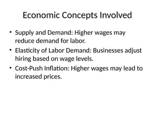 Economic Concepts Involved
• Supply and Demand: Higher wages may
reduce demand for labor.
• Elasticity of Labor Demand: Businesses adjust
hiring based on wage levels.
• Cost-Push Inflation: Higher wages may lead to
increased prices.
 
