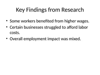 Key Findings from Research
• Some workers benefited from higher wages.
• Certain businesses struggled to afford labor
costs.
• Overall employment impact was mixed.
 