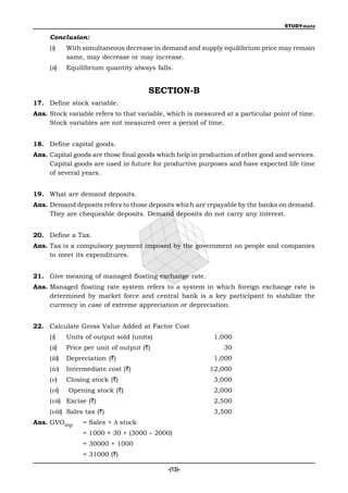 STUDYmate

     Conclusion:
     (i)     With simultaneous decrease in demand and supply equilibrium price may remain
             same, may decrease or may increase.
     (ii)    Equilibrium quantity always falls.


                                        SECTION-B
17. Define stock variable.
Ans. Stock variable refers to that variable, which is measured at a particular point of time.
     Stock variables are not measured over a period of time.


18. Define capital goods.
Ans. Capital goods are those final goods which help in production of other good and services.
     Capital goods are used in future for productive purposes and have expected life time
     of several years.


19. What are demand deposits.
Ans. Demand deposits refers to those deposits which are repayable by the banks on demand.
     They are chequeable deposits. Demand deposits do not carry any interest.


20. Define a Tax.
Ans. Tax is a compulsory payment imposed by the government on people and companies
     to meet its expenditures.


21. Give meaning of managed floating exchange rate.
Ans. Managed floating rate system refers to a system in which foreign exchange rate is
     determined by market force and central bank is a key participant to stabilize the
     currency in case of extreme appreciation or depreciation.


22. Calculate Gross Value Added at Factor Cost
     (i)     Units of output sold (units)                  1,000
     (ii)    Price per unit of output (`)                     30
     (iii)   Depreciation (`)                              1,000
     (iv)    Intermediate cost (`)                        12,000
     (v)     Closing stock (`)                             3,000
     (vi)    Opening stock (`)                             2,000
     (vii) Excise (`)                                      2,500
     (viii) Sales tax (`)                                  3,500
Ans. GVOmp        = Sales +  stock
                  = 1000 × 30 + (3000 – 2000)
                  = 30000 + 1000
                  = 31000 (`)

                                             -(13)-
 