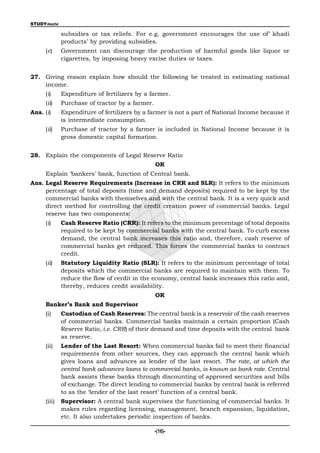 STUDYmate

             subsidies or tax reliefs. For e.g. government encourages the use of’ khadi
             products’ by providing subsidies.
     (c)     Government can discourage the production of harmful goods like liquor or
             cigarettes, by imposing heavy excise duties or taxes.


27. Giving reason explain how should the following be treated in estimating national
    income.
     (i)     Expenditure of fertilizers by a farmer.
     (ii)    Purchase of tractor by a farmer.
Ans. (i)     Expenditure of fertilizers by a farmer is not a part of National Income because it
             is intermediate consumption.
     (ii)    Purchase of tractor by a farmer is included in National Income because it is
             gross domestic capital formation.


28. Explain the components of Legal Reserve Ratio
                                                OR
     Explain ‘bankers’ bank, function of Central bank.
Ans. Legal Reserve Requirements (Increase in CRR and SLR): It refers to the minimum
     percentage of total deposits (time and demand deposits) required to be kept by the
     commercial banks with themselves and with the central bank. It is a very quick and
     direct method for controlling the credit creation power of commercial banks. Legal
     reserve has two components:
     (i)     Cash Reserve Ratio (CRR): It refers to the minimum precentage of total deposits
             required to be kept by commercial banks with the central bank. To curb excess
             demand, the central bank increases this ratio and, therefore, cash reserve of
             commercial banks get reduced. This forces the commercial banks to contract
             credit.
     (ii)    Statutory Liquidity Ratio (SLR): It refers to the minimum percentage of total
             deposits which the commercial banks are required to maintain with them. To
             reduce the flow of cerdit in the economy, central bank increases this ratio and,
             thereby, reduces credit availability.
                                                OR
     Banker’s Bank and Supervisor
     (i)     Custodian of Cash Reserves: The central bank is a reservoir of the cash reserves
             of commercial banks. Commercial banks maintain a certain proportion (Cash
             Reserve Ratio, i.e. CRR) of their demand and time deposits with the central bank
             as reserve.
     (ii)    Lender of the Last Resort: When commercial banks fail to meet their financial
             requirements from other sources, they can approach the central bank which
             gives loans and advances as lender of the last resort. The rate, at which the
             central bank advances loans to commercial banks, is known as bank rate. Central
             bank assists these banks through discounting of approved securities and bills
             of exchange. The direct lending to commercial banks by central bank is referred
             to as the ‘lender of the last resort’ function of a central bank.
     (iii)   Supervisor: A central bank supervises the functioning of commercial banks. It
             makes rules regarding licensing, management, branch expansion, liquidation,
             etc. It also undertakes periodic inspection of banks.

                                                -(16)-
 