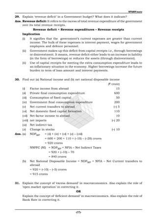 STUDYmate

29. Explain ‘revenue deficit’ in a Government budget? What does it indicate?
Ans. Revenue deficit: It refers to the excess of total revenue expenditure of the government
     over its total revenue receipts.
               Revenue deficit = Revenue expenditures – Revenue receipts
     Implication
     (i)     It signifies that the government’s current expenses are greater than current
             income. The bulk of these expenses is interest payment, wages for government
             employees and defence personnel.
     (ii)    Government makes up this deficit from capital receipts i.e., through borrowings
             or disinvestment. It means, revenue deficit either leads to an increase in liability
             (in the form of borrowings) or reduces the assets (through disinvestment).
     (ii)    Use of capital receipts for meeting the extra consumption expenditure leads to
             an inflationary situation in the economy. Higher borrowings increase the future
             burden in term of loan amount and interest payments.


30. Find out (a) National income and (b) net national disposable income
                                                                       (` crore)
     (i)     Factor income from abroad                                       15
     (ii)    Private final consumption expenditure                          600
     (iii)   Consumption of fixed capital                                    50
     (iv)    Government final consumption expenditure                       200
     (v)     Net current transfers to abroad                               (–) 5
     (vi)    Net domestic fixed capital formation                           110
     (vii) Net factor income to abroad                                       10
     (viii) net imports                                                   (–) 20
     (ix)    Net indirect tax
     (x)     Change in stocks                                             (–) 10
Ans. (a)     NDPMP      = (ii) + (iv) + (vi) + (x) – (viii)
                        = 600 + 200 + 110 + (–10) – (–20) crores
                        = 920 crores
             NNPFC (NI) = NDPMP + NFIA – Net Indirect Taxes
                        = 920 + (–10) – 70
                            = 840 crores
     (b)     Net National Disposable Income = NDPMP + NFIA – Net Current transfers to
             abroad
             = 920 + (–10) – (–5) crores
             = 915 crores


31. Explain the concept of ‘excess demand’ in macroeconomics. Also explain the role of
    ‘open market operation’ in correcting it.
                                                     OR
     Explain the concept of ‘deficient demand’ in macroeconomics. Also explain the role of
     Bank Rate in correcting it.



                                                    -(17)-
 