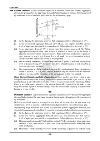 STUDYmate

Ans. Excess Demand: Excess demand refers to a situation where the current aggregate
     demand is greater than the aggregate demand that is required to achieve full employment
     of resources. Excess demand gives rise to the inflationary gap.
                                                                            Y
                                                                    E       ADc




                               Aggregate demand
                                                           A
                                                                             ADf
                                                          F
                                                                            Inflationary
                                                                            gap


                                                  45°
                                     O                      Yf          Y
                                                        Income
     (i)     In the figure, the economy achieves full employment level of income at OYf.
     (ii)    Given the current aggregate demand curve of ADc, this implies that the current
             level of aggregate demand (corresponding to full employment income) is AYf.
     (iii)   Here, aggregate demand AY f is more than the output produced FY f. When
             aggregate demand is more than output, it leads to a reduction in the levels of
             planned inventory stock with producers. This motivates producers to produce
             more output to reach the desired levels of stock, in turn increasing output,
             income and the associated levels of employment.
     (iv)    The economy, therefore, achieves equilibrium at point E with the equilibrium
             level of income being OY. However, this level of real income is not possible in
             the case of excess demand.
     (v)     Since resources are fully employed, production levels at point E are the same as
             those at point F, i.e., OYf level. Hence, there is only an increase in the nominal
             value of income in the economy, with no increase in the real output.
     Open Market Operations (Sale of securities): Open market operation refers to sale
     and purchase of securities (mainly government securities) in the open market by the
     central bank. It directly influences the level of money supply in the economy. When
     there is an inflationary situation, the central bank offers securities for sale. It, not
     only withdraws a part of money supply, but also reduces the capacity of commercial
     banks to create credit.
                                                               OR
     Deficient Demand: Deficient demand refers to a situation where the current aggregate
     demand falls short of the aggregate demand that is required to achieve full employment
     of resources.
     Deficient demand leads to an equilibrium level of income that is less than full
     employment level of income. Deficient demand gives rise to the deflationary gap.
     Deflationary Gap measures the extent to which the current aggregate demand falls
     short of the aggregate demand that is required to achieve a full employment of resources.
     (i)     In the figure, the economy achieves full employment level of income at OYf.
     (ii)    Given the current aggregate demand curve ADc, this implies that the current
             level of aggregate demand (corresponding to full employment income) is AYf.
     (iii)   This aggregate demand AYf is less than output FYf. In a situation when aggregate
             demand is less than output, it leads to a build-up of unplanned inventory stock
             with producers.
     (iv)    This leads to deflationary pressures in the economy as producers reduce stock

                                                               -(18)-
 