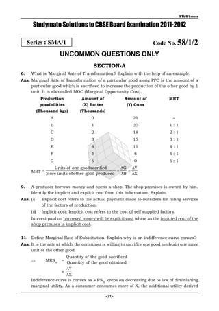 STUDYmate


       Studymate Solutions to CBSE Board Examination 2011-2012

     Series : SMA/1                                                        Code No. 58/1/2
                        UNCOMMON QUESTIONS ONLY
                                           SECTION-A
6.    What is ‘Marginal Rate of Transformation’? Explain with the help of an example.
Ans. Marginal Rate of Transformation of a particular good along PPC is the amount of a
     particular good which is sacrificed to increase the production of the other good by 1
     unit. It is also called MOC (Marginal Opportunity Cost).
              Production             Amount of              Amount of               MRT
              possibilities           (X) Butter             (Y) Guns
             (Thousand kgs)          (Thousands)
                   A                      0                     21                    –
                   B                      1                     20                  1:1
                   C                      2                     18                  2:1
                   D                      3                     15                  3:1
                   E                      4                     11                  4:1
                   F                      5                      6                  5:1
                   G                      6                      0                  6:1
               Units of one good sacrified      G Y
      MRT  More units of other good produced  B  X


9.    A producer borrows money and opens a shop. The shop premises is owned by him.
      Identify the implicit and explicit cost from this information. Explain.
Ans. (i)       Explicit cost refers to the actual payment made to outsiders for hiring services
               of the factors of production.
      (ii)     Implicit cost: Implicit cost refers to the cost of self supplied factors.
      Interest paid on borrowed money will be explicit cost where as the imputed rent of the
      shop premises is implicit cost.


11. Define Marginal Rate of Substitution. Explain why is an indifference curve convex?
Ans. It is the rate at which the consumer is willing to sacrifice one good to obtain one more
     unit of the other good.
                              Quantity of the good sacrificed
                MRSxy =
                              Quantity of the good obtained
                        Y
                         =
                        X
      Indifference curve is convex as MRSxy keeps on decreasing due to law of diminishing
      marginal utility. As a consumer consumes more of X, the additional utility derived

                                                   -(21)-
 