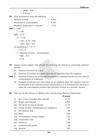 STUDYmate

                 = 9950 – 500
                 = ` 9,450
25. Find ‘investment’ from the following
     National income                            =        ` 500
     Autonomous Consumption                     =        ` 100
     Marginal propensity to consume             =        0.75
Ans. y = 500
             c = 100
     MPC = 0.75
             C = c  by
               = 100 + 0.75 × 500
               = 100 + 375 = 475
     At equilibrium Y = C + I
              I=Y–C
             I = National Income – Consumption
               = 500 – 475
               = ` 25


27. Giving reason explain how should the following be treated in estimating national
    income.
     (i)       Payment of bonus by a firm
     (ii)      Payment of interest on a loan taken by an employee from the employer.
Ans. (i)       Payment of bonus by a firm will be included in national income as it is a part of
               compensation of employees.
     (ii)      Payment of interest on a loan taken by an employee from the employer will not
               be included in the national income accounting as it is assumed that the loan is
               taken for consumption purpose and therefore treated as a transfer income.


30. Find out (a) Net Product at Market Price and (b) Gross National Disposable
                                                                 (` crore)
     (i)       Net current transfers from abroad                    (–) 10
     (ii)      Wages and Salaries                                   1,000
     (iii)     Net factor income to abroad                          (–) 20
     (iv)      Social security contributions by employers             100
     (v)       Net Indirect Tax                                        80
     (vi)      Rent                                                   300
     (vii) Consumption of fixed capital                               120
     (viii) Corporation Tax                                            50
     (ix)      Dividend                                               200
     (x)       Undistributed profits                                   60
     (xi)      Interest                                               400

                                                -(23)-
 