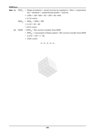 STUDYmate

Ans. (a)    NDPFC = Wages & salaries + social security by employers + Rent + corporation
                    tax + dividend + undistributed profits + interest
                   = 1,000 + 100 +300 + 50 + 200 + 60 +400
                   = 2,110 crores
            NNPMP = NDPFC + NFIA + NIT
                   = 2,110 + 20 + 80
                   = 2210 crores
     (b)    GNDI   = GNPMP + Net current transfer from ROW
                   = NNPMP + consumptio of fixed capital + Net current transfer from ROW
                   = 2,210 + 120 + (– 10)
                   = 2320 crores

                                       ×·×·×·×·×




                                            -(24)-
 