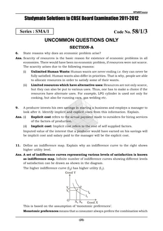 STUDYmate


       Studymate Solutions to CBSE Board Examination 2011-2012

     Series : SMA/1                                                     Code No. 58/1/3
                      UNCOMMON QUESTIONS ONLY
                                           SECTION-A
6.    State reasons why does an economic problem arise?
Ans. Scarcity of resources is the basic reason for existence of economic problems in all
     economies. There would have been no economic problem, if resources were not scarce.
     The scarcity arises due to the following reasons:
      (i)    Unlimited Human Wants: Human wants are never ending i.e. they can never be
             fully satisfied. Human wants also differ in priorities. That is why, people are able
             to allocate resources in order to satisfy some of their wants.
      (ii)   Limited resources which have alternative uses: Resources are not only scarce,
             but they can also be put to various uses. Thus, one has to make a choice if the
             resources have alternate uses. For example, LPG cylinder is used not only for
             cooking, but also for running cars, gas welding etc.


9.    A producer invests his own savings in starting a business and employs a manager to
      look after it. Identify implicit and explicit costs from this information. Explain.
Ans. (i)     Explicit cost refers to the actual payment made to outsiders for hiring services
             of the factors of production.
      (ii)   Implicit cost: Implicit cost refers to the cost of self supplied factors.
      Imputed value of the interest that a producer would have earned on his savings will
      be implicit cost and salary paid to the manager will be the explicit cost.


11. Define an indifference map. Explain why an indifference curve to the right shows
    higher utility level.
Ans. A set of indifference curves representing various levels of satisfaction is known
     as indifference map. Infinite number of indifference curves showing different levels
     of satisfaction can be drawn as shown in the diagram.
      The higher indifference curve (I2) has higher utility (I1).
                                     Good Y



                                                   B
                                      Y2
                                              A
                                      Y1                        I2
                                                           I1
                                      O X1 X2  Good X
      This is based on the assumption of ‘monotonic preferences’.
      Monotonic preferences means that a consumer always prefers the combination which

                                                  -(25)-
 