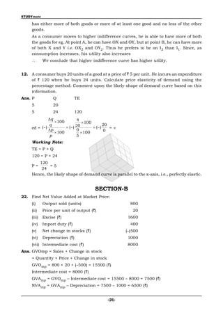 STUDYmate

     has either more of both goods or more of at least one good and no less of the other
     goods.
     As a consumer moves to higher indifference curves, he is able to have more of both
     the goods for eg. At point A, he can have OX and OY, but at point B, he can have more
     of both X and Y i.e. OX2 and OY2. Thus he prefers to be on I2 than I1. Since, as
     consumption increases, his utility also increases
            We conclude that higher indifference curve has higher utility.


12. A consumer buys 20 units of a good at a price of ` 5 per unit. He incurs an expenditure
    of ` 120 when he buys 24 units. Calculate price elasticity of demand using the
    percentage method. Comment upon the likely shape of demand curve based on this
    information.
Ans. P            Q             TE
     5            20
     5            24            120
               q               4
                   100             100
               q                                20
     ed = ( )           ( ) 20         ( )    =
               p               0                0
                   100            100
                p              5
     Working Note:
     TE = P × Q
     120 = P × 24
        120
     P=       =5
         24
     Hence, the likely shape of demand curve is parallel to the x-axis, i.e., perfectly elastic.


                                         SECTION-B
22. Find Net Value Added at Market Price:
     (i)     Output sold (units)                           800
     (ii)    Price per unit of output (`)                   20
     (iii)   Excise (`)                                  1600
     (iv)    Import duty (`)                               400
     (v)     Net change in stocks (`)                    (–)500
     (vi)    Depreciation (`)                            1000
     (vii) Intermediate cost (`)                         8000
Ans. GVOmp = Sales + Change in stock
     = Quantity × Price + Change in stock
     GVOmp = 800 × 20 + (–500) = 15500 (`)
     Intermediate cost = 8000 (`)
     GVAmp = GVOmp – Intermediate cost = 15500 – 8000 = 7500 (`)
     NVAmp = GVAmp – Depreciation = 7500 – 1000 = 6500 (`)


                                                -(26)-
 