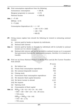 STUDYmate

25. Find consumption expenditure from the following:
     Autonomous consumption                       = 100 (`)
     Marginal propensity to consume               = 0.70
     National Income                              = 1000 (`)

Ans. c = ` 100
     MPC(b) = 0.70
     Y = ` 1000

     Consumption Expenditure (C) = c + bY
                                            = 100 + 0.70 × 1000
                                            = 100 + 700
                                            = 800 (`)


27. Giving reason explain how should the following be treated in estimating national
    income:
     (i)     Interest paid by banks on deposits by individuals.
     (ii)    National debt interest
Ans. (i)     Interest paid by banks on deposits by individuals will be included in national
             income as it is a factor income.
     (ii)    National debt interest will not be included in national income as it is assumed
             that government borrows for consumption purpose, therefore it is treated as a
             transfer.


30. Find out (a) Gross National Product at Market Price and (b) Net Current Transfers
    from abroad:
                                                                  (` crore)
     (i)     Net Indirect tax                                           35
     (ii)    Private final consumption expenditure                    500
     (iii)   Net national disposable incomre                          750
     (iv)    Closing stock                                              10
     (v)     Government final consumption expenditure                 150
     (vi)    Net domestic fixed capital formation                     100
     (vii) Net factor income to abroad                               (–)15
     (viii) Net imports                                                 20
     (ix)    Opening stock                                              10
     (x)     Consumption of fixed capital                               50
Ans. (a)     NDPMP = (ii) + (v) + (vi) + (iv – ix) – (viii)
             = 500 + 150 + 100 + (10 – 10) – 20 crores
             = 730 crores
             GNPMP = NDPMP + (x) – (vii)
             = 730 + 50 – (–15)
             = 795 crores

                                                   -(27)-
 