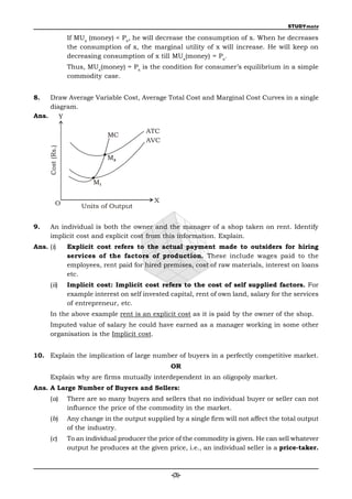 STUDYmate

                    If MUx (money) < Px, he will decrease the consumption of x. When he decreases
                    the consumption of x, the marginal utility of x will increase. He will keep on
                    decreasing consumption of x till MUx(money) = Px.
                    Thus, MUx(money) = Px is the condition for consumer’s equilibrium in a simple
                    commodity case.


8.     Draw Average Variable Cost, Average Total Cost and Marginal Cost Curves in a single
       diagram.
Ans.

                                              ATC
                                 MC
                                              AVC
       Cost (Rs.)




                                 M2


                            M1


              O                                  X
                        Units of Output


9.     An individual is both the owner and the manager of a shop taken on rent. Identify
       implicit cost and explicit cost from this information. Explain.
Ans. (i)            Explicit cost refers to the actual payment made to outsiders for hiring
                    services of the factors of production. These include wages paid to the
                    employees, rent paid for hired premises, cost of raw materials, interest on loans
                    etc.
       (ii)         Implicit cost: Implicit cost refers to the cost of self supplied factors. For
                    example interest on self invested capital, rent of own land, salary for the services
                    of entrepreneur, etc.
       In the above example rent is an explicit cost as it is paid by the owner of the shop.
       Imputed value of salary he could have earned as a manager working in some other
       organisation is the Implicit cost.


10. Explain the implication of large number of buyers in a perfectly competitive market.
                                                      OR
       Explain why are firms mutually interdependent in an oligopoly market.
Ans. A Large Number of Buyers and Sellers:
       (a)          There are so many buyers and sellers that no individual buyer or seller can not
                    influence the price of the commodity in the market.
       (b)          Any change in the output supplied by a single firm will not affect the total output
                    of the industry.
       (c)          To an individual producer the price of the commodity is given. He can sell whatever
                    output he produces at the given price, i.e., an individual seller is a price-taker.



                                                      -(3)-
 