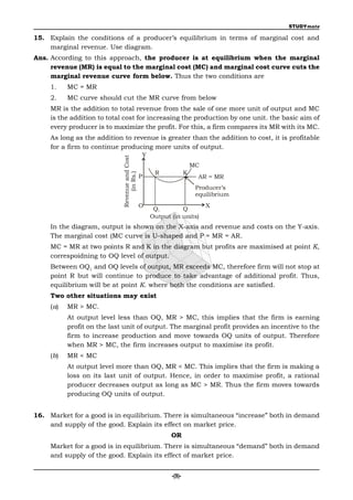 STUDYmate

15. Explain the conditions of a producer’s equilibrium in terms of marginal cost and
    marginal revenue. Use diagram.
Ans. According to this approach, the producer is at equilibrium when the marginal
     revenue (MR) is equal to the marginal cost (MC) and marginal cost curve cuts the
     marginal revenue curve form below. Thus the two conditions are
     1.    MC = MR
     2.    MC curve should cut the MR curve from below
     MR is the addition to total revenue from the sale of one more unit of output and MC
     is the addition to total cost for increasing the production by one unit. the basic aim of
     every producer is to maximize the profit. For this, a firm compares its MR with its MC.
     As long as the addition to revenue is greater than the addition to cost, it is profitable
     for a firm to continue producing more units of output.
                                                Y
                             Revenue and Cost




                                                                       MC
                                                     R             K
                                  (in Rs.)




                                                P                        AR = MR
                                                                        Producer’s
                                                                        equilibrium
                                                O                           X
                                                     Q1        Q
                                                    Output (in units)
     In the diagram, output is shown on the X-axis and revenue and costs on the Y-axis.
     The marginal cost (MC curve is U-shaped and P = MR = AR.
     MC = MR at two points R and K in the diagram but profits are maximised at point K,
     correspoidning to OQ level of output.
     Between OQ1 and OQ levels of output, MR exceeds MC, therefore firm will not stop at
     point R but will continue to produce to take advantage of additional profit. Thus,
     equilibrium will be at point K. where both the conditions are satisfied.
     Two other situations may exist
     (a)   MR > MC.
           At output level less than OQ, MR > MC, this implies that the firm is earning
           profit on the last unit of output. The marginal profit provides an incentive to the
           firm to increase production and move towards OQ units of output. Therefore
           when MR > MC, the firm increases output to maximise its profit.
     (b)   MR < MC
           At output level more than OQ, MR < MC. This implies that the firm is making a
           loss on its last unit of output. Hence, in order to maximise profit, a rational
           producer decreases output as long as MC > MR. Thus the firm moves towards
           producing OQ units of output.


16. Market for a good is in equilibrium. There is simultaneous “increase” both in demand
    and supply of the good. Explain its effect on market price.
                                                           OR
     Market for a good is in equilibrium. There is simultaneous “demand” both in demand
     and supply of the good. Explain its effect of market price.


                                                           -(9)-
 