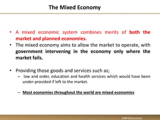 The Mixed Economy
• A mixed economic system combines merits of both the
market and planned economies.
• The mixed economy aims to allow the market to operate, with
government intervening in the economy only where the
market fails.
• Providing those goods and services such as;
– law and order, education and health services which would have been
under-provided if left to the market.
– Most economies throughout the world are mixed economies
EIBFS/Economics
 