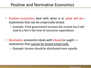 Positive and Normative Economics
• Positive economics deal with what is or what will be—
statements that can be empirically tested.
– Example: If the government increase the income tax it will
lead to a fall in the level of consumer expenditure.
• Normative economics deals with should or ought —
statements that cannot be tested empirically.
– Example: Income should be distributed more equally.
EIBFS/Economics
 