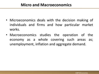 Micro and Macroeconomics
• Microeconomics deals with the decision making of
individuals and firms and how particular market
works.
• Macroeconomics studies the operation of the
economy as a whole covering such areas as;
unemployment, inflation and aggregate demand.
EIBFS/Economics
 