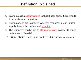 Definition Explained
a. Economics is a social science in that it uses scientific methods
to study human behaviour.
b. Human needs are unlimited whereas resources are in limited
supply, hence the problem of scarcity.
c. The resources can be put to alternative uses in order to meet
certain ends. (needs)
 Note: Choices have to be made to utilize scarce resources
EIBFS/Economics
 