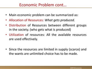 Economic Problem cont…
• Main economic problem can be summarized as:
• Allocation of Resources: What gets produced.
• Distribution of Resources between different groups
in the society. (who gets what is produced)
• Utilization of resources: All the available resources
are used effectively.
• Since the resources are limited in supply (scarce) and
the wants are unlimited choice has to be made.
EIBFS/Economics
 