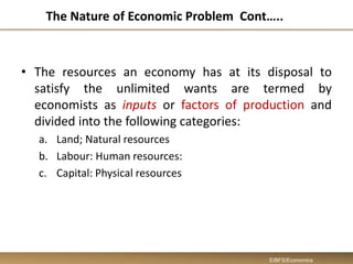 The Nature of Economic Problem Cont…..
• The resources an economy has at its disposal to
satisfy the unlimited wants are termed by
economists as inputs or factors of production and
divided into the following categories:
a. Land; Natural resources
b. Labour: Human resources:
c. Capital: Physical resources
EIBFS/Economics
 