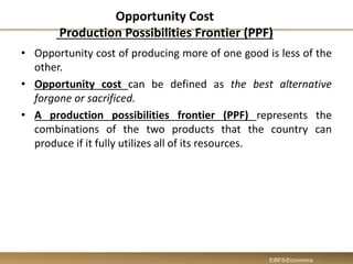 Opportunity Cost
Production Possibilities Frontier (PPF)
• Opportunity cost of producing more of one good is less of the
other.
• Opportunity cost can be defined as the best alternative
forgone or sacrificed.
• A production possibilities frontier (PPF) represents the
combinations of the two products that the country can
produce if it fully utilizes all of its resources.
EIBFS/Economics
 