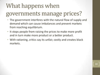 What happens when
governments manage prices?
• The government interferes with the natural flow of supply and
  demand which can cause imbalances and prevent markets
  from reaching equilibrium.
• It stops people from raising the prices to make more profit
  and in turn make more product or a better product.
• With rationing, critics say its unfair, costly and creates black
  markets.




                                                                     10
 