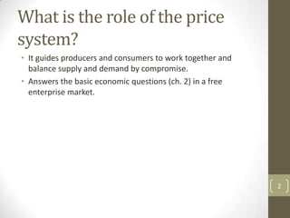 What is the role of the price
system?
• It guides producers and consumers to work together and
  balance supply and demand by compromise.
• Answers the basic economic questions (ch. 2) in a free
  enterprise market.




                                                           2
 