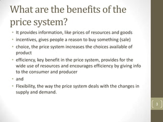 What are the benefits of the
price system?
• It provides information, like prices of resources and goods
• incentives, gives people a reason to buy something (sale)
• choice, the price system increases the choices available of
  product
• efficiency, key benefit in the price system, provides for the
  wide use of resources and encourages efficiency by giving info
  to the consumer and producer
• and
• Flexibility, the way the price system deals with the changes in
  supply and demand.

                                                                    3
 