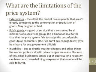 What are the limitations of the
price system?
• Externalities – the effect the market has on people that aren’t
  directly connected to the consumption or production of
  goods. May be good or bad.
• Public goods – a good or service that is consumed by all
  members of a society or group. It is a limitation due to the
  face that the price system fails to assign the cost of public
  goods to all consumers. (the rich don’t pay enough taxes) (free
  healthcare for any government official)
• Instability – due to drastic weather changes and other things
  like worker protests, drastic price changes are made. Because
  of this, small businesses can go out of business or a necessity
  can become so overwhelmingly expensive that no one will be
                                                                    4
  able to buy it.
 