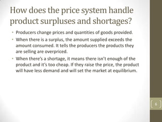 How does the price system handle
product surpluses and shortages?
• Producers change prices and quantities of goods provided.
• When there is a surplus, the amount supplied exceeds the
  amount consumed. It tells the producers the products they
  are selling are overpriced.
• When there’s a shortage, it means there isn’t enough of the
  product and it’s too cheap. If they raise the price, the product
  will have less demand and will set the market at equilibrium.




                                                                     6
 