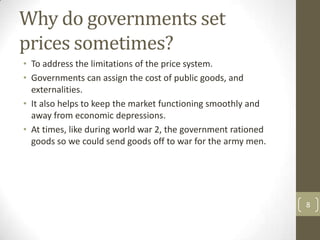 Why do governments set
prices sometimes?
• To address the limitations of the price system.
• Governments can assign the cost of public goods, and
  externalities.
• It also helps to keep the market functioning smoothly and
  away from economic depressions.
• At times, like during world war 2, the government rationed
  goods so we could send goods off to war for the army men.




                                                               8
 