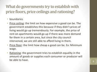 What do governments try to establish with
price floors, price ceilings and rationing?
• boundaries
• Price ceiling: the limit on how expensive a good can be. The
  government establishes this because if they didn’t prices of
  living would go up tremendously. For example, the price of
  rent on apartments would go up if there was more demand
  for them in a certain area, but since the city council
  intervened, we are still able to afford living in them.
• Price floor: the limit how cheap a good can be. Ex: Minimum
  wage.
• Rationing: the government tries to establish equality in the
  amount of goods or supplies each consumer or producer will
  be able to have.                                               9
 
