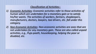Classification of Activities:-
1) Economic Activities: Economic activities refer to those activities of
human which are undertaken for a monetary gain or to satisfy
his/her wants. The activities of workers, farmers, shopkeepers,
manufacturers, doctors, lawyers, taxi drivers, etc. fall under this
category.
2) Non-Economic Activities: Non-economic activities are ones that are
not undertaken for any monetary gain. These are also called unpaid
activities, e.g., Puja-paath, housekeeping, helping the poor or
disabled, etc.
 