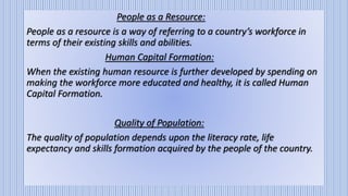 People as a Resource:
People as a resource is a way of referring to a country’s workforce in
terms of their existing skills and abilities.
Human Capital Formation:
When the existing human resource is further developed by spending on
making the workforce more educated and healthy, it is called Human
Capital Formation.
Quality of Population:
The quality of population depends upon the literacy rate, life
expectancy and skills formation acquired by the people of the country.
 