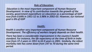 Role of Education:
Education is the most important component of Human Resource
Development. In view of its contribution towards the growth of the
society, government expenditure on education as a percentage of GDP
rose from 0.64% in 1951-52 to 3.98% in 2002-03. However, our national
goal is 6% of GDP
Health:
Health is another very important component of Human Resource
Development. The efficiency of workers largely depends on their health.
There has been a considerable improvement in the country’s health
standard. For instance, the life expectancy at the time of birth in India
rose from 37.2 years in 1951 to 63.9 years in 2001. Similarly, the infant
mortality rate has come down from 147 to 70 during the same time
period.
 