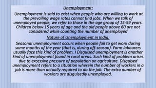 Unemployment:
Unemployment is said to exist when people who are willing to work at
the prevailing wage rates cannot find jobs. When we talk of
unemployed people, we refer to those in the age group of 15-59 years.
Children below 15 years of age and the old people above 60 are not
considered while counting the number of unemployed
Nature of Unemployment in India:
Seasonal unemployment occurs when people fail to get work during
some months of the year (that is, during off-season). Farm labourers
usually face this kind of problem, I Disguised unemployment is another
kind of unemployment found in rural areas. Such kind of problem arises
due to excessive pressure of population on agriculture. Disguised
unemployment refers to a situation wherein the number of workers in a
job is more than actually required to do the job. The extra number of
workers are disguisedly unemployed.
 