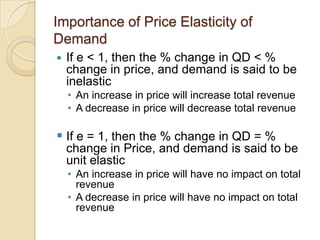 Importance of Price Elasticity of
Demand


If e < 1, then the % change in QD < %
change in price, and demand is said to be
inelastic
• An increase in price will increase total revenue
• A decrease in price will decrease total revenue

 If e = 1, then the % change in QD = %
change in Price, and demand is said to be
unit elastic
• An increase in price will have no impact on total
revenue
• A decrease in price will have no impact on total
revenue

 