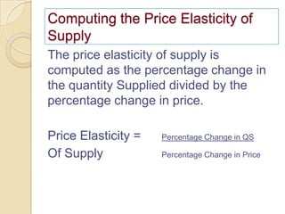 Computing the Price Elasticity of
Supply
The price elasticity of supply is
computed as the percentage change in
the quantity Supplied divided by the
percentage change in price.
Price Elasticity =
Of Supply

Percentage Change in QS
Percentage Change in Price

 